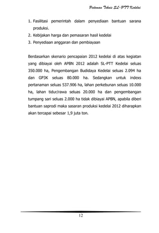 Pedoman Teknis SL-PTT Kedelai
1. Fasilitasi pemerintah dalam penyediaan bantuan sarana
produksi.
2. Kebijakan harga dan pemasaran hasil kedelai
3. Penyediaan anggaran dan pembiayaan
Berdasarkan skenario pencapaian 2012 kedelai di atas kegiatan
yang dibiayai oleh APBN 2012 adalah SL-PTT Kedelai seluas
350.000 ha, Pengembangan Budidaya Kedelai seluas 2.094 ha
dan

GP3K

seluas

80.000

ha.

Sedangkan

untuk

indexs

pertanaman seluas 537.906 ha, lahan perkebunan seluas 10.000
ha, lahan tidur/rawa seluas 20.000 ha dan pengembangan
tumpang sari seluas 2.000 ha tidak dibiayai APBN, apabila diberi
bantuan saprodi maka sasaran produksi kedelai 2012 diharapkan
akan tercapai sebesar 1,9 juta ton.

12

 