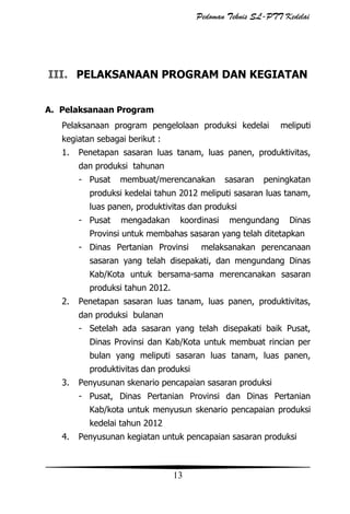 Pedoman Teknis SL-PTT Kedelai

III. PELAKSANAAN PROGRAM DAN KEGIATAN
A. Pelaksanaan Program
Pelaksanaan program pengelolaan produksi kedelai

meliputi

kegiatan sebagai berikut :
1.

Penetapan sasaran luas tanam, luas panen, produktivitas,
dan produksi tahunan
- Pusat

membuat/merencanakan

sasaran

peningkatan

produksi kedelai tahun 2012 meliputi sasaran luas tanam,
luas panen, produktivitas dan produksi
- Pusat

mengadakan

koordinasi

mengundang

Dinas

Provinsi untuk membahas sasaran yang telah ditetapkan
- Dinas Pertanian Provinsi

melaksanakan perencanaan

sasaran yang telah disepakati, dan mengundang Dinas
Kab/Kota untuk bersama-sama merencanakan sasaran
produksi tahun 2012.
2.

Penetapan sasaran luas tanam, luas panen, produktivitas,
dan produksi bulanan
- Setelah ada sasaran yang telah disepakati baik Pusat,
Dinas Provinsi dan Kab/Kota untuk membuat rincian per
bulan yang meliputi sasaran luas tanam, luas panen,
produktivitas dan produksi

3.

Penyusunan skenario pencapaian sasaran produksi
- Pusat, Dinas Pertanian Provinsi dan Dinas Pertanian
Kab/kota untuk menyusun skenario pencapaian produksi
kedelai tahun 2012

4.

Penyusunan kegiatan untuk pencapaian sasaran produksi

13

 