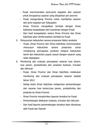 Pedoman Teknis SL-PTT Kedelai
- Pusat merencanakan jenis-jenis kegiatan dan sasaran
untuk tercapainya sasaran yang diinginkan per provinsi
-

Pusat mengundang Provinsi untuk membahas sasaran
dan jenis kegiatan per Kabupaten

-

Dinas

Provinsi

merapatkan

kembali

dengan

Dinas

Kab/kota kesepakatan dari koordinasi dengan Pusat
-

Dari hasil kesepakatan antara Dinas Provinsi dan Dinas
Kab/kota akan diinformasikan kembali ke Pusat

5.

Penyusunan kebutuhan sarana prasarana faktor produksi
-

Pusat, Dinas Provinsi dan Dinas Kab/Kota merencanakan
menyusun

kebutuhan

sarana

prasarana

untuk

mendukung pencapaian produksi meliputi kebutuhan
benih dan kebutuhan pupuk sesuai dengan sasaran yang
telah ditetapkan
6.

Monitoring dan evaluasi pencapaian sasaran luas tanam,
luas panen, produktivitas dan produksi bulanan, triwulan
dan tahunan
- Pusat, Dinas Provinsi dan Dinas Kab/Kota melakukan
monitoring dan evaluasi pencapaian sasaran kedelai
tahun 2012
- Setiap bulan Dinas Kab/kota melaporkan perkembangan
dari sasaran luas tanam,luas panen, produktivitas dan
produksi ke Dinas Provinsi
- Dinas Provinsi mengirimkan laporan tersebut ke Pusat
- Perkembangan dilakukan bulanan, triwulan dan tahunan
- Dari hasil laporan perkembangan tersebut akan dievaluasi
oleh Pusat dan Daerah

14

 