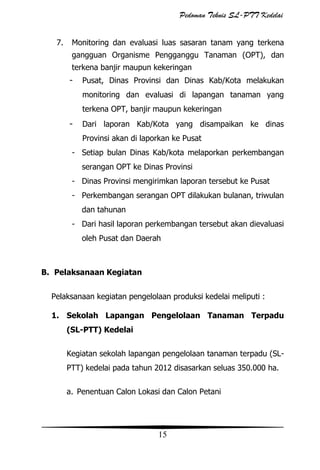 Pedoman Teknis SL-PTT Kedelai
7.

Monitoring dan evaluasi luas sasaran tanam yang terkena
gangguan Organisme Pengganggu Tanaman (OPT), dan
terkena banjir maupun kekeringan

-

Pusat, Dinas Provinsi dan Dinas Kab/Kota melakukan
monitoring dan evaluasi di lapangan tanaman yang
terkena OPT, banjir maupun kekeringan

-

Dari laporan Kab/Kota yang disampaikan ke dinas
Provinsi akan di laporkan ke Pusat

- Setiap bulan Dinas Kab/kota melaporkan perkembangan
serangan OPT ke Dinas Provinsi
- Dinas Provinsi mengirimkan laporan tersebut ke Pusat
- Perkembangan serangan OPT dilakukan bulanan, triwulan
dan tahunan
- Dari hasil laporan perkembangan tersebut akan dievaluasi
oleh Pusat dan Daerah

B. Pelaksanaan Kegiatan
Pelaksanaan kegiatan pengelolaan produksi kedelai meliputi :
1. Sekolah Lapangan Pengelolaan Tanaman Terpadu
(SL-PTT) Kedelai
Kegiatan sekolah lapangan pengelolaan tanaman terpadu (SLPTT) kedelai pada tahun 2012 disasarkan seluas 350.000 ha.
a. Penentuan Calon Lokasi dan Calon Petani

15

 