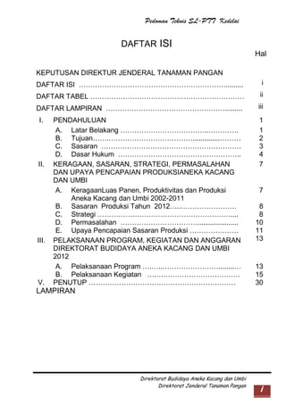 Pedoman Teknis SL-PTT Kedelai

DAFTAR ISI
Hal
KEPUTUSAN DIREKTUR JENDERAL TANAMAN PANGAN
DAFTAR ISI ……………………………………………………….........

i

DAFTAR TABEL …………………………………………………………

ii

DAFTAR LAMPIRAN …………………………………………….........

iii

I.

II.

III.

V.

PENDAHULUAN
A. Latar Belakang ………………………………..………….
B. Tujuan…….………………………………..............………
C. Sasaran ……………………………………………………
D. Dasar Hukum ……………………………………………..
KERAGAAN, SASARAN, STRATEGI, PERMASALAHAN
DAN UPAYA PENCAPAIAN PRODUKSIANEKA KACANG
DAN UMBI
A. KeragaanLuas Panen, Produktivitas dan Produksi
Aneka Kacang dan Umbi 2002-2011
B. Sasaran Produksi Tahun 2012…..……………………
C. Strategi …………………………………………………....
D. Permasalahan …………………………….....................
E. Upaya Pencapaian Sasaran Produksi …………………
PELAKSANAAN PROGRAM, KEGIATAN DAN ANGGARAN
DIREKTORAT BUDIDAYA ANEKA KACANG DAN UMBI
2012
A. Pelaksanaan Program ….…..……………………........…
B. Pelaksanaan Kegiatan ….………………………………
PENUTUP ………………………………………………………

1
1
2
3
4
7

7
8
8
10
11
13

13
15
30

LAMPIRAN

Direktorat Budidaya Aneka Kacang dan Umbi
Direktorat Jenderal Tanaman Pangan

i

 