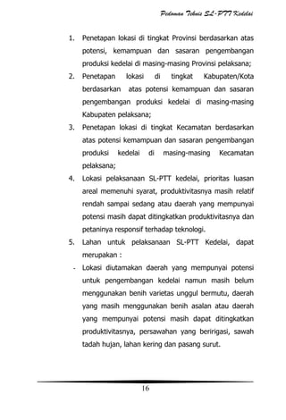 Pedoman Teknis SL-PTT Kedelai
1.

Penetapan lokasi di tingkat Provinsi berdasarkan atas
potensi, kemampuan dan sasaran pengembangan
produksi kedelai di masing-masing Provinsi pelaksana;

2.

Penetapan

lokasi

berdasarkan

di

tingkat

Kabupaten/Kota

atas potensi kemampuan dan sasaran

pengembangan produksi kedelai di masing-masing
Kabupaten pelaksana;
3.

Penetapan lokasi di tingkat Kecamatan berdasarkan
atas potensi kemampuan dan sasaran pengembangan
produksi

kedelai

di

masing-masing

Kecamatan

pelaksana;
4.

Lokasi pelaksanaan SL-PTT kedelai, prioritas luasan
areal memenuhi syarat, produktivitasnya masih relatif
rendah sampai sedang atau daerah yang mempunyai
potensi masih dapat ditingkatkan produktivitasnya dan
petaninya responsif terhadap teknologi.

5.

Lahan untuk pelaksanaan SL-PTT Kedelai, dapat
merupakan :

- Lokasi diutamakan daerah yang mempunyai potensi
untuk pengembangan kedelai namun masih belum
menggunakan benih varietas unggul bermutu, daerah
yang masih menggunakan benih asalan atau daerah
yang mempunyai potensi masih dapat ditingkatkan
produktivitasnya, persawahan yang beririgasi, sawah
tadah hujan, lahan kering dan pasang surut.

16

 