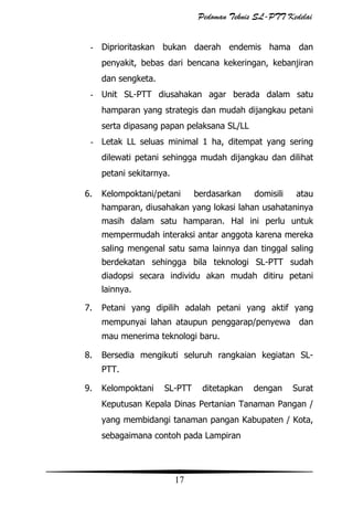 Pedoman Teknis SL-PTT Kedelai
- Diprioritaskan bukan daerah endemis hama dan
penyakit, bebas dari bencana kekeringan, kebanjiran
dan sengketa.
- Unit SL-PTT diusahakan agar berada dalam satu
hamparan yang strategis dan mudah dijangkau petani
serta dipasang papan pelaksana SL/LL
- Letak LL seluas minimal 1 ha, ditempat yang sering
dilewati petani sehingga mudah dijangkau dan dilihat
petani sekitarnya.
6.

Kelompoktani/petani

berdasarkan

domisili

atau

hamparan, diusahakan yang lokasi lahan usahataninya
masih dalam satu hamparan. Hal ini perlu untuk
mempermudah interaksi antar anggota karena mereka
saling mengenal satu sama lainnya dan tinggal saling
berdekatan sehingga bila teknologi SL-PTT sudah
diadopsi secara individu akan mudah ditiru petani
lainnya.
7.

Petani yang dipilih adalah petani yang aktif yang
mempunyai lahan ataupun penggarap/penyewa

dan

mau menerima teknologi baru.
8.

Bersedia mengikuti seluruh rangkaian kegiatan SLPTT.

9.

Kelompoktani

SL-PTT

ditetapkan

dengan

Surat

Keputusan Kepala Dinas Pertanian Tanaman Pangan /
yang membidangi tanaman pangan Kabupaten / Kota,
sebagaimana contoh pada Lampiran

17

 