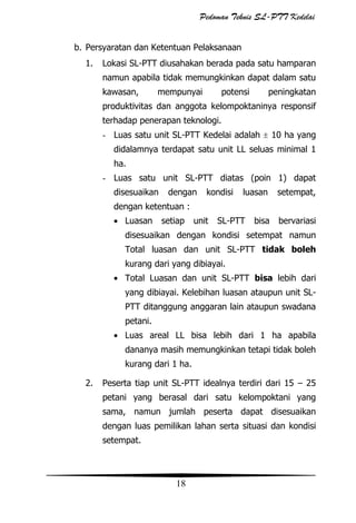 Pedoman Teknis SL-PTT Kedelai
b. Persyaratan dan Ketentuan Pelaksanaan
1.

Lokasi SL-PTT diusahakan berada pada satu hamparan
namun apabila tidak memungkinkan dapat dalam satu
kawasan,

mempunyai

potensi

peningkatan

produktivitas dan anggota kelompoktaninya responsif
terhadap penerapan teknologi.
- Luas satu unit SL-PTT Kedelai adalah

10 ha yang

didalamnya terdapat satu unit LL seluas minimal 1
ha.
- Luas satu unit SL-PTT diatas (poin 1) dapat
disesuaikan

dengan

kondisi

luasan

setempat,

dengan ketentuan :
Luasan

setiap

unit

SL-PTT

bisa

bervariasi

disesuaikan dengan kondisi setempat namun
Total luasan dan unit SL-PTT tidak boleh
kurang dari yang dibiayai.
Total Luasan dan unit SL-PTT bisa lebih dari
yang dibiayai. Kelebihan luasan ataupun unit SLPTT ditanggung anggaran lain ataupun swadana
petani.
Luas areal LL bisa lebih dari 1 ha apabila
dananya masih memungkinkan tetapi tidak boleh
kurang dari 1 ha.
2.

Peserta tiap unit SL-PTT idealnya terdiri dari 15 – 25
petani yang berasal dari satu kelompoktani yang
sama, namun jumlah peserta dapat disesuaikan
dengan luas pemilikan lahan serta situasi dan kondisi
setempat.

18

 