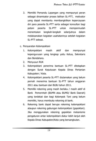 Pedoman Teknis SL-PTT Kedelai
3.

Memiliki Pemandu Lapangan yang mempunyai peran
sebagai dinamisator proses latihan SL-PTT, motivator
yang dapat membantu membangkitkan kepercayaan
diri para peserta SL-PTT serta sebagai konsultan bagi
petani

peserta

menentukan

SL-PTT

untuk

langkah-langkah

mempermudah

selanjutnya

dalam

melaksanakan kegiatan usahataninya setelah kegiatan
SL-PTT selesai.
c. Persyaratan Kelompoktani
1.

Kelompoktani

masih

aktif

dan

mempunyai

kepengurusan yang lengkap yaitu Ketua, Sekretaris
dan Bendahara.
2.

Menyusun RUK

3.

Kelompoktani penerima bantuan SL-PTT ditetapkan
dengan Surat Keputusan Kepala Dinas Pertanian
Kabupaten / Kota.

4.

Kelompoktani peserta SL-PTT diutamakan yang belum
pernah menerima bantuan SL-PTT tahun anggaran
2011 atau bantuan dari BLBU tahun 2011.

5.

Memiliki rekening yang masih berlaku / masih aktif di
Bank Pemerintah (BUMN atau BUMD/ Bank Daerah)
yang terdekat dan bagi Kelompok Tani yang belum
memiliki, harus membuka rekening di bank.

6.

Rekening bank dapat berupa rekening kelompoktani
ataupun rekening gabungan kelompoktani (gapoktan).
Jika menggunakan rekening gapoktan mekanisme
pengaturan antar kelompoktani diatur lebih lanjut oleh
Kepala Dinas Kabupaten/Kota yang bersangkutan.

19

 