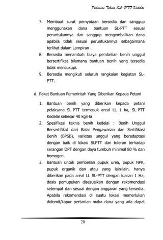 Pedoman Teknis SL-PTT Kedelai
7.

Membuat surat pernyataan bersedia dan sanggup
menggunakan

dana

bantuan

SL-PTT

sesuai

peruntukannya dan sanggup mengembalikan dana
apabila tidak sesuai peruntukannya sebagaimana
terlihat dalam Lampiran .
8.

Bersedia menambah biaya pembelian benih unggul
bersertifikat bilamana bantuan benih yang tersedia
tidak mencukupi.

9.

Bersedia mengikuti seluruh rangkaian kegiatan SLPTT.

d. Paket Bantuan Pemerintah Yang Diberikan Kepada Petani
1.

Bantuan

benih

yang

diberikan

kepada

petani

pelaksana SL-PTT termasuk areal LL 1 ha, SL-PTT
Kedelai sebesar 40 kg/Ha
2.

Spesifikasi teknis benih kedelai : Benih Unggul
Bersertifikat dari Balai Pengawasan dan Sertifikasi
Benih (BPSB), varietas unggul yang beradaptasi
dengan baik di lokasi SLPTT dan toleran terhadap
serangan OPT dengan daya tumbuh minimal 80 % dan
homogen.

3.

Bantuan untuk pembelian pupuk urea, pupuk NPK,
pupuk

organik

dan

atau

yang

lain-lain,

hanya

diberikan pada areal LL SL-PTT dengan luasan 1 Ha,
dosis pemupukan disesuaikan dengan rekomendasi
setempat dan sesuai dengan anggaran yang tersedia.
Apabila rekomendasi di suatu lokasi memerlukan
dolomit/kapur pertanian maka dana yang ada dapat

20

 