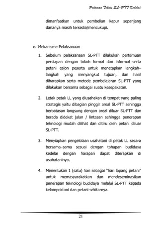 Pedoman Teknis SL-PTT Kedelai
dimanfaatkan

untuk

pembelian

kapur

sepanjang

dananya masih tersedia/mencukupi.

e. Mekanisme Pelaksanaan
1.

Sebelum pelaksanaan SL-PTT dilakukan pertemuan
persiapan dengan tokoh formal dan informal serta
petani calon peserta untuk menetapkan langkah–
langkah

yang

menyangkut

tujuan,

dan

hasil

diharapkan serta metode pembelajaran SL-PTT yang
dilakukan bersama sebagai suatu kesepakatan.
2.

Letak petak LL yang diusahakan di tempat yang paling
strategis yaitu dibagian pinggir areal SL-PTT sehingga
berbatasan langsung dengan areal diluar SL-PTT dan
berada didekat jalan / lintasan sehingga penerapan
teknologi mudah dilihat dan ditiru oleh petani diluar
SL-PTT.

3.

Menyiapkan pengelolaan usahatani di petak LL secara
bersama–sama
kedelai

dengan

sesuai

dengan

harapan

tahapan

dapat

budidaya

diterapkan

di

usahataninya.
4.

Menentukan 1 (satu) hari sebagai “hari lapang petani”
untuk

memasyarakatkan

dan

mendeseminasikan

penerapan teknologi budidaya melalui SL-PTT kepada
kelompoktani dan petani sekitarnya.

21

 