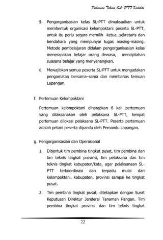 Pedoman Teknis SL-PTT Kedelai
5. Pengorganisasian kelas SL-PTT dimaksudkan untuk
membentuk organisasi kelompoktani peserta SL-PTT,
untuk itu perlu segara memilih ketua, sekretaris dan
bendahara yang mempunyai tugas masing-masing.
Metode pembelajaran didalam pengorganisasian kelas
menerapakan belajar orang dewasa,

menciptahan

suasana belajar yang menyenangkan.
6.

Mewajibkan semua peserta SL-PTT untuk mengadakan
pengamatan bersama–sama dan membahas temuan
Lapangan.

f. Pertemuan Kelompoktani
Pertemuan kelompoktani diharapkan 8 kali pertemuan
yang

dilaksanakan

oleh

pelaksana

SL-PTT,

tempat

pertemuan dilokasi pelaksana SL-PTT. Peserta pertemuan
adalah petani peserta dipandu oleh Pemandu Lapangan.
g. Pengorganisasian dan Operasional
1.

Dibentuk tim pembina tingkat pusat, tim pembina dan
tim teknis tingkat provinsi, tim pelaksana dan tim
teknis tingkat kabupaten/kota, agar pelaksanaan SLPTT

terkoordinasi

dan

terpadu

mulai

dari

kelompoktani, kabupaten, provinsi sampai ke tingkat
pusat.
2.

Tim pembina tingkat pusat, ditetapkan dengan Surat
Keputusan Direktur Jenderal Tanaman Pangan. Tim
pembina tingkat provinsi dan tim teknis tingkat

22

 