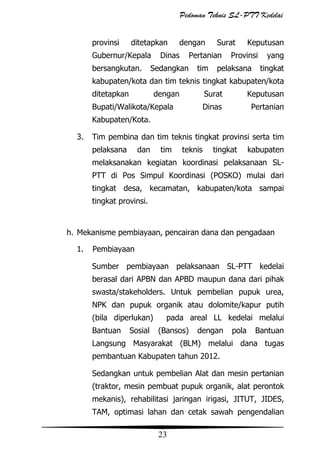 Pedoman Teknis SL-PTT Kedelai
provinsi

ditetapkan

Gubernur/Kepala
bersangkutan.

dengan

Dinas

Surat

Pertanian

Sedangkan

tim

Keputusan

Provinsi

pelaksana

yang
tingkat

kabupaten/kota dan tim teknis tingkat kabupaten/kota
ditetapkan

dengan

Surat
Dinas

Bupati/Walikota/Kepala

Keputusan
Pertanian

Kabupaten/Kota.
3.

Tim pembina dan tim teknis tingkat provinsi serta tim
pelaksana

dan

tim

teknis

tingkat

kabupaten

melaksanakan kegiatan koordinasi pelaksanaan SLPTT di Pos Simpul Koordinasi (POSKO) mulai dari
tingkat desa, kecamatan, kabupaten/kota sampai
tingkat provinsi.

h. Mekanisme pembiayaan, pencairan dana dan pengadaan
1.

Pembiayaan
Sumber pembiayaan pelaksanaan SL-PTT kedelai
berasal dari APBN dan APBD maupun dana dari pihak
swasta/stakeholders. Untuk pembelian pupuk urea,
NPK dan pupuk organik atau dolomite/kapur putih
(bila diperlukan)
Bantuan

Sosial

pada areal LL kedelai melalui
(Bansos)

dengan

pola

Bantuan

Langsung Masyarakat (BLM) melalui dana tugas
pembantuan Kabupaten tahun 2012.
Sedangkan untuk pembelian Alat dan mesin pertanian
(traktor, mesin pembuat pupuk organik, alat perontok
mekanis), rehabilitasi jaringan irigasi, JITUT, JIDES,
TAM, optimasi lahan dan cetak sawah pengendalian

23

 