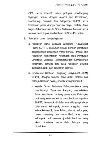 Pedoman Teknis SL-PTT Kedelai
OPT,

serta

insentif

untuk

petugas

pendamping

lapangan sesuai dengan alokasi dan Pembinaan,
Monitoring, Evaluasi dan Pelaporan SL-PTT serta
kemitraan perlu kiranya bantuan biaya melalui dana
tugas dekonsentrasi di Dinas Pertanian Provinsi serta
melalui dana tugas pembantuan di Dinas Pertanian.
2.

Pencairan dana dan pengadaan
a. Pencairan dana Bantuan Langsung Masyarakat
(BLM) SL-PTT, dilakukan sesuai dengan peraturan
perundangan–undangan yang berlaku antara lain
Peraturan Kementerian Keuangan atau Peraturan
Direktorat Jenderal Perbendaharaan Kementerian
Keuangan, tentang tata cara Pencairan Belanja
Bantuan Sosial, dan peraturan lainnya.
b. Mekanisme Bantuan Langsung Masyarakat (BLM)
SL-PTT, dengan sumber dana APBN melalui Pos
Belanja Bantuan Sosial, adalah sebagai berikut :
- Kepala Dinas Pertanian Kabupaten/Kota yang
membidangi

Tanaman

Pangan,

menerbitkan

Surat Keputusan tentang penetapan Kelompok
tani yang akan menerima dana bantuan kegiatan
SL-PTT, termasuk di dalamnya dilengkapi datadata nama kelompok, jumlah anggota, nama
ketua kelompok, luas lahan, alamat kelompok,
nomor rekening dan nama Bank atas nama
kelompok tani sasaran, jumlah bantuan yang
akan

diberikan,

diperlukan.

24

serta

data

lainnya

yang

 
