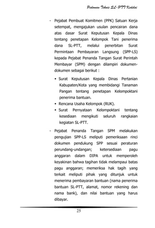 Pedoman Teknis SL-PTT Kedelai
- Pejabat Pembuat Komitmen (PPK) Satuan Kerja
setempat, mengajukan usulan pencairan dana
atas

dasar

Surat

Keputusan

Kepala

Dinas

tentang penetapan Kelompok Tani penerima
dana

SL-PTT,

Permintaan

melalui

Pembayaran

penerbitan
Langsung

Surat

(SPP-LS)

kepada Pejabat Penanda Tangan Surat Perintah
Membayar (SPM) dengan dilampiri dokumendokumen sebagai berikut :
 Surat

Keputusan

Kepala

Dinas

Pertanian

Kabupaten/Kota yang membidangi Tanaman
Pangan

tentang

penetapan

Kelompoktani

penerima bantuan.
 Rencana Usaha Kelompok (RUK).
 Surat

Pernyataan

kesediaan

Kelompoktani

mengikuti

tentang

seluruh

rangkaian

SPM

melakukan

kegiatan SL-PTT.
- Pejabat

Penanda

Tangan

pengujian SPP-LS meliputi pemeriksaan rinci
dokumen

pendukung SPP

perundang-undangan;
anggaran

dalam

DIPA

sesuai

peraturan

ketersediaan
untuk

pagu

memperoleh

keyakinan bahwa tagihan tidak melampaui batas
pagu anggaran; memeriksa hak tagih yang
terkait meliputi pihak yang ditunjuk untuk
menerima pembayaran bantuan (nama penerima
bantuan SL-PTT, alamat, nomor rekening dan
nama bank), dan nilai bantuan yang harus
dibayar.

25

 
