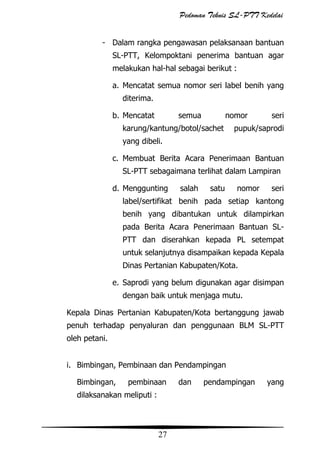 Pedoman Teknis SL-PTT Kedelai
- Dalam rangka pengawasan pelaksanaan bantuan
SL-PTT, Kelompoktani penerima bantuan agar
melakukan hal-hal sebagai berikut :
a. Mencatat semua nomor seri label benih yang
diterima.
b. Mencatat

semua

nomor

karung/kantung/botol/sachet

seri

pupuk/saprodi

yang dibeli.
c. Membuat Berita Acara Penerimaan Bantuan
SL-PTT sebagaimana terlihat dalam Lampiran
d. Menggunting

salah

satu

nomor

seri

label/sertifikat benih pada setiap kantong
benih yang dibantukan untuk dilampirkan
pada Berita Acara Penerimaan Bantuan SLPTT dan diserahkan kepada PL setempat
untuk selanjutnya disampaikan kepada Kepala
Dinas Pertanian Kabupaten/Kota.
e. Saprodi yang belum digunakan agar disimpan
dengan baik untuk menjaga mutu.
Kepala Dinas Pertanian Kabupaten/Kota bertanggung jawab
penuh terhadap penyaluran dan penggunaan BLM SL-PTT
oleh petani.
i. Bimbingan, Pembinaan dan Pendampingan
Bimbingan,

pembinaan

dilaksanakan meliputi :

27

dan

pendampingan

yang

 