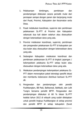 Pedoman Teknis SL-PTT Kedelai
1.

Pelaksanaan

bimbingan,

pembinaan

dan

pendampingan dilakukan secara periodik mulai dari
persiapan sampai dengan panen dan berjenjang mulai
dari Pusat, Provinsi, Kabupaten dan Kecamatan serta
Desa.
2.

Pusat melakukan koordinasi, supervisi dan pembinaan
pelaksanaan

SL-PTT

di

Provinsi

dan

Kabupaten

sebanyak dua kali dalam setahun atau disesuaikan
dengan ketersediaan dana yang ada.
3.

Provinsi melakukan koordinasi, supervisi, pembinaan
dan pengawalan pelaksanaan SL-PTT di kabupaten per
dua bulan atau disesuaikan dengan ketersediaan dana
yang ada.

4.

Sedangkan Kabupaten melakukan koordinasi dan
pembinaan pelaksanaan SL-PTT di tingkat Lapangan /
kelompoktani pelaksana SL-PTT setiap bulan atau
disesuaikan dengan ketersediaan dana yang ada.

5.

Melakukan pendampingan kelompoktani pelaksana SLPTT dalam menerapkan paket teknologi spesifik lokasi
dan membantu kelancaran distribusi bantuan SL-PTT
dll.

6.

Pengawalan

dan

pendampingan

oleh

peneliti

Puslitbangtan, BB Padi, Balitsereal, Balitkabi, dan Lolit
Tungro bersama peneliti BPTP. Pengawalan dan
pendampingan dilakukan di 60 % lokasi SL-PTT
kedelai tahun 2012 di wilayah yang sudah ditetapkan
untuk peneliti lingkup Puslitbangtan di setiap provinsi
dan

peneliti

BPTP

28

di

setiap

kabupaten

(Surat

 