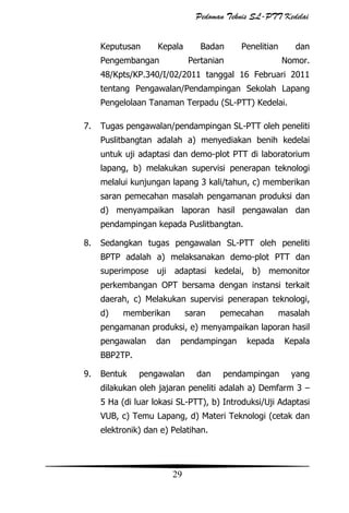 Pedoman Teknis SL-PTT Kedelai
Keputusan

Kepala

Pengembangan

Badan

Penelitian

Pertanian

dan
Nomor.

48/Kpts/KP.340/I/02/2011 tanggal 16 Februari 2011
tentang Pengawalan/Pendampingan Sekolah Lapang
Pengelolaan Tanaman Terpadu (SL-PTT) Kedelai.
7.

Tugas pengawalan/pendampingan SL-PTT oleh peneliti
Puslitbangtan adalah a) menyediakan benih kedelai
untuk uji adaptasi dan demo-plot PTT di laboratorium
lapang, b) melakukan supervisi penerapan teknologi
melalui kunjungan lapang 3 kali/tahun, c) memberikan
saran pemecahan masalah pengamanan produksi dan
d) menyampaikan laporan hasil pengawalan dan
pendampingan kepada Puslitbangtan.

8.

Sedangkan tugas pengawalan SL-PTT oleh peneliti
BPTP adalah a) melaksanakan demo-plot PTT dan
superimpose uji adaptasi kedelai, b) memonitor
perkembangan OPT bersama dengan instansi terkait
daerah, c) Melakukan supervisi penerapan teknologi,
d)

memberikan

saran

pemecahan

masalah

pengamanan produksi, e) menyampaikan laporan hasil
pengawalan

dan

pendampingan

kepada

Kepala

BBP2TP.
9.

Bentuk

pengawalan

dan

pendampingan

yang

dilakukan oleh jajaran peneliti adalah a) Demfarm 3 –
5 Ha (di luar lokasi SL-PTT), b) Introduksi/Uji Adaptasi
VUB, c) Temu Lapang, d) Materi Teknologi (cetak dan
elektronik) dan e) Pelatihan.

29

 