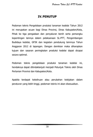 Pedoman Teknis SL-PTT Kedelai

IV. PENUTUP
Pedoman teknis Pengelolaan produksi tanaman kedelai Tahun 2012
ini merupakan acuan bagi Dinas Provinsi, Dinas Kabupaten/Kota,
Pihak ke tiga pengadaan dan penyaluran benih serta pemangku
kepentingan lainnya dalam pelaksanaan SL-PTT, Pengembangan
Budidaya kedelai, GP3K dan kegiatan pendukung lainnnya Tahun
Anggaran 2012 di lapangan. Dengan demikian maka diharapkan
tujuan dan sasaran peningkatan produksi kedelai dapat dicapai
secara optimal.
Pedoman

teknis

pengelolaan

produksi

tanaman

kedelai

ini,

hendaknya dapat ditindaklanjuti menjadi Petunjuk Teknis oleh Dinas
Pertanian Provinsi dan Kabupaten/Kota.
Apabila terdapat kekeliruan atau perubahan kebijakan dalam
peraturan yang lebih tinggi, pedoman teknis ini akan disesuaikan.

30

 