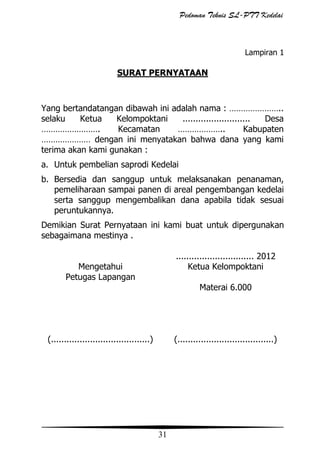 Pedoman Teknis SL-PTT Kedelai

Lampiran 1

SURAT PERNYATAAN

Yang bertandatangan dibawah ini adalah nama : …………………..
selaku
Ketua
Kelompoktani
..........................
Desa
…………………….
Kecamatan
………………..
Kabupaten
………………… dengan ini menyatakan bahwa dana yang kami
terima akan kami gunakan :
a. Untuk pembelian saprodi Kedelai
b. Bersedia dan sanggup untuk melaksanakan penanaman,
pemeliharaan sampai panen di areal pengembangan kedelai
serta sanggup mengembalikan dana apabila tidak sesuai
peruntukannya.
Demikian Surat Pernyataan ini kami buat untuk dipergunakan
sebagaimana mestinya .
.............................. 2012
Ketua Kelompoktani

Mengetahui
Petugas Lapangan

Materai 6.000

(......................................)

(.....................................)

31

 