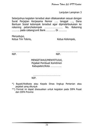 Pedoman Teknis SL-PTT Kedelai
Lanjutan Lampiran 3
Selanjutnya kegiatan tersebut akan dilaksanakan sesuai dengan
Surat Perjajian Kerjasama Nomor ….. tanggal …., Dana
Bantuan Sosial kelompok tersebut agar dipindahbukukan ke
rekening petani/kelompok ……………………… No. Rekening
……….. pada cabang/unit Bank …………. Di …………
Menyetujui,
Ketua Tim Teknis,

Ketua Kelompok,

……………………..
NIP.

………………………….
NIP.
MENGETAHUI/MENYETUJUI,
Pejabat Pembuat Komitmen
Kabupaten/Kota …………….
………………………………….
NIP.

*) Bupati/Walikota atau Kepala Dinas lingkup Pertanian atau
pejabat yang ditunjuk
**) Format ini dapat disesuaikan untuk kegiatan pada DIPA Pusat
dan DIPA Provinsi

34

 