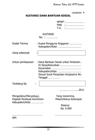 Pedoman Teknis SL-PTT Kedelai
Lampiran 4

KUITANSI DANA BANTUAN SOSIAL
NPWP :………………………
MAK :………………………
T.A. :………………………
KUITANSI
No. : ……………..
Sudah Terima

: Kuasa Pengguna Anggaran ………………
Kabupaten/Kota …………………………..

Uang sebanyak

:

Untuk pembayaran

: Dana Bantuan Sosial untuk Pertanian .
Di Desa/Kelurahan …………………………
Kecamatan ……………………………………
Kabupaten/Kota …………………………….
Sesuai Surat Perjanjian Kerjasama No.
Tanggal …………….

Terbilang Rp

:
…………………….. 2011

Mengetahui/Menyetujui,
Pejabat Pembuat Komitmen
Kabupaten/Kota ……………..

Yang menerima,
Petani/Ketua Kelompok
Meterai
Rp. 6.000

…………………………………….
NIP.

………………………………..

35

 