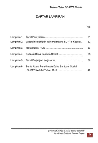 Pedoman Teknis SL-PTT Kedelai

DAFTAR LAMPIRAN
Hal

Lampiran 1.

Surat Pernyataan .........................................................

31

Lampiran 2.

Laporan Kelompok Tani Pelaksana SL-PTT Kedelai..

32

Lampiran 3.

Rekapitulasi ROK ……………………...........................

33

Lampiran 4.

Kuitansi Dana Bantuan Sosial…………………………

35

Lampiran 5.

Surat Perjanjian Kerjasama ……………………………

37

Lampiran 6.

Berita Acara Penerimaan Dana Bantuan Sosial
SL-PTT Kedelai Tahun 2012 ………….………………

Direktorat Budidaya Aneka Kacang dan Umbi
Direktorat Jenderal Tanaman Pangan

42

iii

 