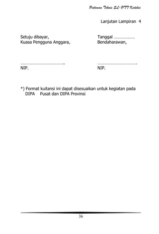 Pedoman Teknis SL-PTT Kedelai
Lanjutan Lampiran 4
Setuju dibayar,
Kuasa Pengguna Anggara,

Tanggal ………………
Bendaharawan,

………………………………..
NIP.

…………………………….
NIP.

*) Format kuitansi ini dapat disesuaikan untuk kegiatan pada
DIPA Pusat dan DIPA Provinsi

36

 
