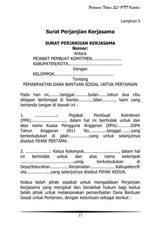 Pedoman Teknis SL-PTT Kedelai
Lampiran 5

Surat Perjanjian Kerjasama
SURAT PERJANJIAN KERJASAMA
Nomor:
Antara
PEJABAT PEMBUAT KOMITMEN.......................
KABUPATEN/KOTA..........................................
Dengan
KELOMPOK..............................................
Tentang
PEMANFAATAN DANA BANTUAN SOSIAL UNTUK PERTANIAN
Pada hari ini,........tanggal...........bulan.......tahun dua ribu
delapan bertempat di Kantor...........Jalan.........., kami yang
bertanda tangan di bawah ini :
1.
.................:
Pejabat
Pembuat
Komitmen
(PPK)..........................., dalam hal ini bertindak untuk dan
atas nama Kuasa Pengguna Anggaran (KPA)...........DIPA
Tahun
Anggaran
2011
No..............tanggal........yang
berkedudukan di jalan................yang untuk selanjutnya
disebut PIHAK PERTAMA.
2. ...................: Ketua Kelompok..........................., dalam hal
ini
bertindak
untuk
dan
atas
nama
kelompok
..........................................yang
berkedudukan
di
Desa/Kelurahan...............Kecamatan....................Kabupaten/K
ota...................yang selanjutnya disebut PIHAK KEDUA.
Kedua belah pihak sepakat untuk mengadakan Perjanjian
Kerjasama yang mengikat dan berakibat hukum bagi kedua
belah pihak untuk melaksanakan pemanfaatan Dana Bantuan
Sosial untuk Pertanian, dengan ketentuan sebagai berikut :

37

 