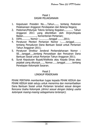 Pedoman Teknis SL-PTT Kedelai

Pasal 1
DASAR PELAKSANAAN
1.
2.
3.
4.
5.
6.

Keputusan Presiden No.....Tahun....., tentang Pedoman
Pelaksanaan Anggaran Pendapatan dan Belanja Negara;
Pedoman/Petunjuk Teknis tentang Kegiatan............ Tahun
Anggaran 2011 yang diterbitkan oleh Dirjen/Kepala
Badan.................., Kementerian Pertanian;
DIPA.........., Nomor :.............tanggal ........2011;
Peraturan Menteri Pertanian Nomor :.......tanggal........,
tentang Penyaluran Dana Bantuan Sosial untuk Pertanian
Tahun Anggaran 2011;
Peraturan Direktur Jenderal Perbendaharaan Nomor :
SE....tanggal....,tentang Penyediaan dan Pencairan Dana
Bantuan Sosial untuk Pertanian Tahun Anggaran 2011;
Surat Keputusan Bupati/Walikota atau Kepala Dinas atau
pejabat yang ditunjuk....., Nomor......tanggal..........tentang
Penetapan Kelompok Sasaran.
Pasal 2
LINGKUP PEKERJAAN

PIHAK PERTAMA memberikan tugas kepada PIHAK KEDUA dan
PIHAK KEDUA telah setuju untuk menerima dan memanfaatkan
Dana Bantuan Sosial untuk Pertanian tersebut sesuai dengan
Rencana Usaha Kelompok (dirinci sesuai dengan bidang usaha
kelompok masing-masing sebagaimana terlampir).

38

 