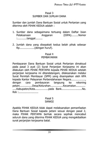 Pedoman Teknis SL-PTT Kedelai
Pasal 3
SUMBER DAN JUMLAH DANA
Sumber dan jumlah Dana Bantuan Sosial untuk Pertanian yang
diterima oleh PIHAK KEDUA adalah :
1. Sumber dana sebagaimana tertuang dalam Daftar Isian
Pelaksanaan
Anggaran
(DIPA).........Nomor
:............tanggal.........
2. Jumlah dana yang disepakati kedua belah pihak sebesar
Rp...................(dengan huruf).
Pasal 4
PEMBAYARAN
Pembayaran Dana Bantuan Sosial untuk Pertanian dimaksud
pada pasal 3 ayat (2) Surat Perjanjian Kerjasama ini akan
dilakukan oleh PIHAK PERTAMA kepada PIHAK KEDUA setelah
perjanjian kerjasama ini ditandatangani, dilaksanakan melalui
Surat Perintah Membayar (SPM) yang disampaikan oleh KPA
kepada Kantor Pelayanan Perbendaharaan Negara..................,
dengan
cara
pembayaran
langsung
ke
rekening
petani................Desa/Kelurahan................Kecamatan............
.....Kabupaten/Kota.................pada Bank..........................No.
Rek :.........................
Pasal 5
SANKSI
Apabila PIHAK KEDUA tidak dapat melaksanakan pemanfaatan
Dana Bantuan Sosial kapada petani sesuai dengan pasal 2,
maka PIHAK PERTAMA berhak secara sepihak mencabut
seluruh dana yang diterima PIHAK KEDUA yang mengakibatkan
surat perjanjian kerjasama batal.

39

 