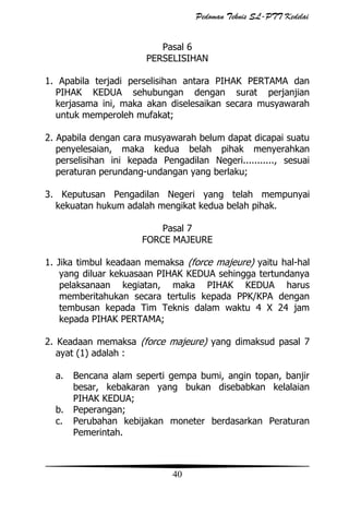 Pedoman Teknis SL-PTT Kedelai
Pasal 6
PERSELISIHAN
1. Apabila terjadi perselisihan antara PIHAK PERTAMA dan
PIHAK KEDUA sehubungan dengan surat perjanjian
kerjasama ini, maka akan diselesaikan secara musyawarah
untuk memperoleh mufakat;
2. Apabila dengan cara musyawarah belum dapat dicapai suatu
penyelesaian, maka kedua belah pihak menyerahkan
perselisihan ini kepada Pengadilan Negeri..........., sesuai
peraturan perundang-undangan yang berlaku;
3. Keputusan Pengadilan Negeri yang telah mempunyai
kekuatan hukum adalah mengikat kedua belah pihak.
Pasal 7
FORCE MAJEURE
1. Jika timbul keadaan memaksa (force majeure) yaitu hal-hal
yang diluar kekuasaan PIHAK KEDUA sehingga tertundanya
pelaksanaan kegiatan, maka PIHAK KEDUA harus
memberitahukan secara tertulis kepada PPK/KPA dengan
tembusan kepada Tim Teknis dalam waktu 4 X 24 jam
kepada PIHAK PERTAMA;
2. Keadaan memaksa (force majeure) yang dimaksud pasal 7
ayat (1) adalah :
a.
b.
c.

Bencana alam seperti gempa bumi, angin topan, banjir
besar, kebakaran yang bukan disebabkan kelalaian
PIHAK KEDUA;
Peperangan;
Perubahan kebijakan moneter berdasarkan Peraturan
Pemerintah.

40

 