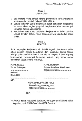 Pedoman Teknis SL-PTT Kedelai
Pasal 8
LAIN – LAIN
1. Bea meterai yang timbul karena pembuatan surat perjanjian
kerjasama ini menjadi beban PIHAK KEDUA;
2. Segala lampiran yang melengkapi surat perjanjian kerjasama
ini merupakan bagian yang tak terpisahkan dan mempunyai
kekuatan hukum yang sama;
3. Perubahan atas surat perjanjian kerjasama ini tidak berlaku
kecuali terlebih dahulu harus dengan persetujuan kedua belah
pihak.
Pasal 9
PENUTUP
Surat perjanjian kerjasama ini ditandatangani oleh kedua belah
pihak dengan penuh kesadaran dan tanggung jawab tanpa
adanya paksaan dari manapun dan dibuat rangkap 6 (enam) yang
kesemuanya mempunyai kekuatan hukum yang sama untuk
digunakan sebagaimana mestinya.
PIHAK KEDUA
PIHAK PERTAMA
Ketua Kelompok
Pejabat Pembuat Komitmen
...........................
Kabupaten/Kota...................
Meterai
Rp. 6.000
.......................................
......................................
NIP.
MENGETAHUI/MENYETUJUI :
Kuasa Pengguna Anggaran
Kabupaten/Kota.................
.........................................................
NIP.
*) Format Surat Perjanjian Kerjasama ini dapat disesuaikan untuk

kegiatan pada DIPA Pusat dan DIPA Provinsi

41

 