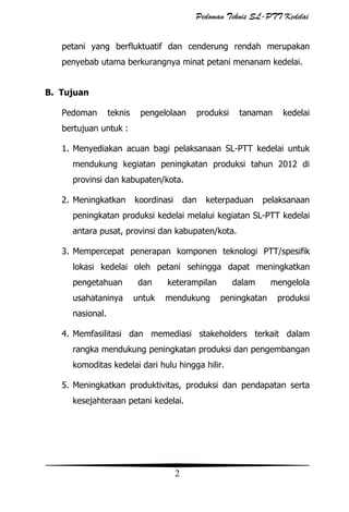 Pedoman Teknis SL-PTT Kedelai
petani yang berfluktuatif dan cenderung rendah merupakan
penyebab utama berkurangnya minat petani menanam kedelai.
B. Tujuan
Pedoman

teknis

pengelolaan

produksi

tanaman

kedelai

bertujuan untuk :
1. Menyediakan acuan bagi pelaksanaan SL-PTT kedelai untuk
mendukung kegiatan peningkatan produksi tahun 2012 di
provinsi dan kabupaten/kota.
2. Meningkatkan

koordinasi

dan

keterpaduan

pelaksanaan

peningkatan produksi kedelai melalui kegiatan SL-PTT kedelai
antara pusat, provinsi dan kabupaten/kota.
3. Mempercepat penerapan komponen teknologi PTT/spesifik
lokasi kedelai oleh petani sehingga dapat meningkatkan
pengetahuan

dan

usahataninya

untuk

keterampilan
mendukung

dalam
peningkatan

mengelola
produksi

nasional.
4. Memfasilitasi dan memediasi stakeholders terkait dalam
rangka mendukung peningkatan produksi dan pengembangan
komoditas kedelai dari hulu hingga hilir.
5. Meningkatkan produktivitas, produksi dan pendapatan serta
kesejahteraan petani kedelai.

2

 