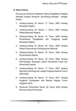 Pedoman Teknis SL-PTT Kedelai
D. Dasar Hukum
Penyusunan Pedoman Pedoman Teknis Pengelolaan Produksi
dilandasi dengan peraturan perundang-undangan sebagai
berikut:
1.

Undang-Undang RI Nomor 17 Tahun 2003 tentang
Keuangan Negara.

2.

Undang-Undang RI Nomor 1 Tahun 2004 tentang
Perbendaharaan Negara.

3.

Undang-Undang RI Nomor 15 Tahun 2004 tentang
Pemeriksaan Pengelolaan dan Tanggung Jawab
Keuangan Negara.

4.

Undang-Undang RI Nomor 25 Tahun 2004 tentang
Sistem Perencanaan Pembangunan Nasional.

5.

Undang-Undang RI Nomor 32 Tahun 2004 tentang
Pemerintahan Daerah.

6.

Undang-Undang RI Nomor 33 Tahun 2004 tentang
Perimbangan Keuangan antara Pemerintah Pusat dan
Pemerintah Daerah.

7.

Undang-Undang RI Nomor 17 Tahun 2007 tentang
Rencana Pembangunan Jangka Panjang Nasional Tahun
2005-2025.

8.

Undang-Undang RI Nomor 10 Tahun 2011 tentang
Anggaran Pendapatan dan Belanja Negara Tahun
Anggaran 2012.

9.

Peraturan Pemerintah Nomor 20 Tahun 2004 tentang
Rencana Kerja Pemerintah.

4

 