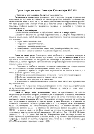 Среди за програмиране. Редактори. Компилатори. IDE, GUI
1. Системи за програмиране. Инструментални средства
Системата за програмиране се състои от инструментални средства, предназначени
за създаване на програми. Създаването на дадено приложение най-общо преминава през
няколко стъпки, като за всяка от тях са необходими съответни инструментални средства.
Към тези средства като минимум могат да се включат: езици за програмиране, текстови
редактори, графични редактори, транслатори. програми за настройка и тестване на
приложенията и др.
1.1. Език за програмиране
Основен елемент на системата за програмиране е езикът за програмиране.
Съществуват различни по характер и предназначение ЕП. Широко разпространена е
следната класификация на ЕП, основаваща се на историческото развитие и концепциите за
програмиране:
 първо ниво – машинни езици;
 второ ниво – асемблерни езици;
 трето ниво – езици от високо ниво;
 четвърто ниво – езици от много високо ниво (високопроизводителни езици);
 пето ниво – езици за задачи от областта на изкуствения интелект.
Езици от първо ниво. Единственият език, разбираем от конкретен компютър е
неговият машинен език. Затова първите програми са създадени на машинен език. Самата
програма е последователност от инструкции на компютъра и представлява двоичен низ с
определена дължина и структура. При написване на програмата директно на машинен език се
появяват редица проблеми:
1. Програмистът трябва да запомни синтаксиса и семантиката на редица машинни
инструкции, което налага да се правят справки в процеса на програмиране.
2. Програмистът трябва да се грижи сам за разполагане на данните в паметта, т.е.
трябва да помни адреса на всяка данна.
3. Проблем с правилното въвеждане на програмата – голяма вероятност за грешки
4. Проблем с откриване на грешките и тяхното коригиране
5. Преносимостта на програмите не е възможна.
6. Усвояването на един машинен език не позволява лесен преход към изучаването на
друг машинен език.
Поради тези съображения специалистите насочват своите усилия към разработването
на по-съвършени системи за програмиране. Появяват се езиците от второ ниво –
асемблерните езици.
Езици от второ ниво. Асемблерните езици са предназначени да намалят
трудностите при писане на програми. При тях кодът на операцията се заменя с мнемоничен
код (който се помни лесно), а вместо абсолютни адреси на клетки се използват имена на
полетата с данни (символни адреси). Следователно програма, написана на асемблерен
език, представлява не поредица от двоични цифри, а текст. Например, за означаване на
операциите се използват следните служебни думи: ADD – за събиране, SUB – за изваждане,
MULT – за умножение, DIV – за целочислено деление, MOD – за намиране на остатъка при
целочислено деление, LOAD – за извличане на целочислена данна в акумулатора на ЦП,
STORE – за запис в паметта и др. Като пример ще посочим и означаването на някои от
регистрите на микропроцесор на Intel: акумулатор – AH, AX, AL, база – BH, BX, BL, брояч
(counter)– CH, CX, CL, данни– DH, DX, DL. Програмистът може да избира за имена на
полета произволни буквено-цифрови съчетания, които да му напомнят за съдържанието им.
Например, за клетки от паметта, съдържащи обем, може да се избере символен адрес
VOLUME, а за клетки, съдържащи възраст – AGE.
1 от 5

 