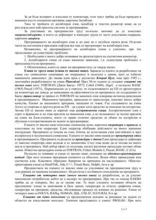 За да бъде възприет и изпълнен от компютъра, този текст трябва да бъде преведен в
машинен код от специална програма, наречена Асемблер.
Така че тройката от асемблерен език, асемблер и текстов редактор може да се
разглежда като най-простата система за програмиране.
За спестяване на програмистки труд по-късно започват да се използват
макроасемблерите, в които се дефинират и именуват групи от често използвани операции,
наречени макроси.
Програмирането на асемблерен език и до днес не е загубило своята роля. Отделни
части на системния и приложен софтуер все още се програмират на асемблерен език.
Независимо, че програмирането на асемблерни езици е улеснено, при тях
продължават да съществуват проблеми:
1. Необходимо е много добро познаване на архитектурата на съответния компютър.
2. Асемблерните езици са също машинно зависими, т.е. съществува проблемът с
преносимостта на програмите.
3. Облекченията, които се дават на програмистите, са твърде малко.
Езици от трето ниво (езици от високо ниво). Заражда се идеята за разработване на
езици със символично означаване на операциите и полетата с данни, като се избегне
машинната зависимост. До такава идея пръв е достигнал Конрад Цузе, още през 1945 г.,
започвайки разработването на езика Plancalcul. През 50-те години се създават езиците от
високо ниво като: FORTRAN (Джон Бакъс- 1957), Cobol (1960), Algol, а по-късно BASIC
(1965) Pascal (1971),. Първоначално се е смятало, че отдалечаването на ЕП от архитетурата
на компютъра ще доведе до намаляване на ефективността на програмите, но създаденият от
Бакъс транслатор за превод от FORTRAN на машинен език извършва истинска революция
в програмирането. Машинните програми, преведени от транслатора, показват много добри
качества, близки до машинните програми, написани от човек. Със създаването на езика
Алгол се очертава и другата роля на ЕП – да служат като средство за описание на алгоритми.
Затова ЕП от високо ниво се наричат още алгоритмични езици. Алгоритмичният език е
строг и формален и по това прилича на машинния език, а по възможност за четене прилича
на езика на блок-схемите, което го прави отлично средство за обмен на алгоритми и
обучение в алгоритмизация на задачи за програмиране.
Езиците от високо ниво използват специални думи, наречени оператори и правила за
използване на тези оператори. Един оператор обобщава действието на много машинни
инструкции. Програмата се описва на език, близък до естествения език (английски) и чрез
възприетата в математиката символика. Езиците от високо ниво въвеждат процедурния стил
в програмирането. Програмата се разделя на процедури и данни.Една процедура се дефинира
от няколко оператора само веднъж и се запаметява. След това може да се ползва на много
места в програмата. Най-добър ефект се получава, когато различни процедури ползват общи
данни. Известни процедурни езици са FORTRAN, Cobol, Modula-2, Pascal, BASIC, C (Си).
По-късно се появяват и езици от високо ниво, основани на обектно-ориентирания
подход. При него основни програмни елементи са обектите. Всеки обект принадлежи към
съответен клас. Класовете образуват йерархия на принципа на наследяването. Обектноориентирани езици са SmallTalk, Ada, C++, Visual Basic, Delphi, Java и др.
Предимствата на езиците от високо ниво са улесняване на програмисткия труд и
осигуряване на машинна независимост. Недостатък е по-бавното изпълнение на програмите.
Езиците от четвърто ниво (много високо ниво) са разработени, за да улеснят
максимално потребителя, който не е експерт по програмиране. При тях се описва КАКВО
трябва да се извърши, без да се указва как. Те имат следните по-важни области на
приложение: езици за запитвания в бази данни; генератори за отчети; графични езици;
генератори на програми; средства, обслужващи процеса на вземане на решение. Езици от
четвърто ниво са FOCUS, RAISq, NOMAN, SQL, USE.IT, NATURAL II и др.
Езиците от пето поколение са предназначени основно за решаване на задачи от
областта на изкуствения интелект. Типичен представител е езикът PROLOG. При него
2 от 5

 