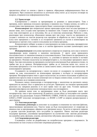 предметната област се описва с факти и правила, образуващи информационната база на
програмата. Чрез специален механизъм за логически извод могат да се получат отговори на
въпроси, отправени към информационната база.
1.2. Транслатори
Едновременно с езиците за програмиране се развиват и транслаторите. Това е
програма, която превежда изходната програма в машинен код. Според начина, по който се
осъществява това превеждане, транслаторите биват: компилатори и интерпретатори.
Компилаторът чрез непрекъснат процес прекодира целия текст на една програма от
високо ниво, като създава нова програма на машинен език. Същата може да се съхрани и
след това многократно да се изпълнява, без да се използва компилатора. Работата с език,
реализиран чрез компилатор, обикновено минава през три етапа: текстът на програмата се
създава с помощта на текстов редактор или програма за обработка на текст; вторият етап
(след като програмата е тествана и са отстранени грешките) се състои в компилиране на
програмата и третият етап е самото изпълнение на готовата програма.
Компилаторите избират за всяка от конструкциите на езика подходящ, предварително
подготвен фрагмент на машинен език и от всички фрагменти съставят (компилират) цяла
програма.
Интерпретаторът изпълнява програмата оператор по оператор, като още в момента
трансформира всеки оператор в машинна инструкция. С други думи преведената
последователност от машинни команди се изпълнява веднага. Това помага на програмиста да
прави промени и веднага да вижда резултата, т.е. улеснява се процеса на писане и тестване
на програмите. Основен недостатък на интерпретаторите е, че изпълняват програмите много
бавно. Ако при изпълнение на програмата съответната конструкция бъде срещната отново, тя
трябва пак да се преведе. Интерпретаторът трябва да се използва всеки път, когато се
изпълнява програмата и по този начин се заема повече памет, отколкото при изпълнение на
компилираните програми.
Създаването на интерпретатор е много по-лесно от създаването на компилатор. В
замяна на това, изпълнението на компилирана програма е по-бързо от интерпретирана
програма. Интерпретаторите имат и други недостатъци, но са много подходящи за работа със
сравнително прости езици за малки компютри или за твърде сложни езици, за които е трудно
или невъзможно да се направи компилатор.
Разликата между компилатора и интерпретатора е аналогична на разликата между
преводача на писмен текст и преводача на устна реч. Преводачът на писмени произведения
разполага със завършен ръкопис и от него прави текст на друг език. Устният преводач
предава всяка фраза или изречение непосредствено след изговарянето.
По принцип всеки език за програмиране може да бъде реализиран както чрез
интерпретатор, така и чрез компилатор. В повечето случаи обаче са популярни или единият
или другият вид реализация. Езиците FORTRAN, COBOL, PASCAL използват компилатори,
LOGO и FORT използват интерпретатори, а в BASIC и LISP са широко разпространени в
двете форми.
1.3. Текстови редактори
Текстовите редактори се използват за създаване и изменение на текстови файлове,
представляващи програмния код. Текстът може да бъде последователност от оператори на
някакъв език за програмиране, оформен като програмен модул. За целта се прилагат екранни
и редови текстови редактори, като по-удобни са екранните. Някои текстови редактори
поддържат функции, улесняващи програмирането на съответния език: цветово различаване
на служебни думи, функции, класове, автоматична табулация, предложения за операнд.
1.4. Свързващи редактори
Следващата стъпка на разработване на потребителски програми е свързването. За
изпълнение на тази стъпка се използват свързващи редактори,

3 от 5

 