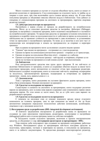 Много големите програми се състоят от отделни обособени части, които се пишат от
различни колективи от програмисти. След компилиране на отделните части, те трябва да се
свържат в едно цяло, при това включвайки доста сложни връзки между тях. В една обща
изпълнима програма се обединяват няколко обектни модула и библиотеки. Тази дейност се
извършва от специализирана програма на системата за програмиране, наречена свързващ
редактор (линкер).
1.5. Дебъгери (анализатори на програмата)
Настройката е важна стъпка от процеса на разработването на потребиителски
програми. Могат да се използват различни средства за настройка. Дебъгерът (Debugger,
програма за настройка) е специална програма, която подпомага настройването и тестването
на потребителските програми. Тя предоставя средства за трасиране (стъпково изпълнение на
програмата и подробен запис на последователността от действия по време на изпълнение), за
наблюдение как се променят стойности на променливи и дава възможност за установяване
точки на прекъсване в настройваната програма. Тя може да се включва в или като част от
компилатора или интерпретатора и помага на програмистите да откриват и коригират
грешките.
При създаване на програмите могат да възникнат следните видове грешки
 "Грешка" при писане на програмата – отстраняват се с текстов редактор;
 Грешки по време на компилация (синтактични грешки) – откриват се от транслатора;
 Грешки по време на изпълнение (Run-time error) – откриват се с дебъгер;
 Грешки в алгоритъма (логически грешка) – най-трудни за откриване, откриват се по
време на тестване на програмата и в най-лошия случай – при експлоатация;
1.6. Библиотеки
Към инструменталните средства има група други програми. В тях най-често се
включват библиотеките от програми, в които се съхраняват обектни модули за някои често
използвани процедури, които автоматично се извличат оттам чрез свързващи редактори.
Библиотеките съдържат подпрограми, които се използват най-често, например, подпрограми
за вход/изход, тригонометрични функции, подпрограми за изчертаване на графични
примитиви - линия, дъга, правоъгълник и т. н.
1.7. Декомпилатор
Това е програма, която разединява на съставни фрагменти дадена програма, която
вече е била компилирана. Основен инструмент на кракерите.
1.8. Средства за поддържане на версиите
Съществуват и елементи на системите за програмиране, които поддържат различни
версии на програмата, като за всяка нова версия съхраняват само измененията спрямо някоя
предишна версия. По този начин се пести памет, без да се губи нито един вариант на
разработваните програми.
1.9. Средства за поддържане целостта на програмите
С помощта на несложен език се описват взаимните връзки между отделните
компоненти на голямата програма, така че при изменение на някой от тях да бъдат
автоматично извършени определени технологични действия (компилация, асемблиране,
свързване и др.), запазващи целостта й.
2. Интегрирани среди за разработване (IDE- integrated development environment)
В повечето традиционни инструменти за разработване всяка от функциите по
създаване на едно приложение (проектиране, редактиране, компилиране и настройване
(debugging)) работи като отделна програма, всяка със собствен интерфейс.
В последните години отделните програми, включени в групата инструментални
средства, се обединяват в т.нар. интегрирани среди (среди за програмиране - IDE).
Това понятие доби популярност при създаване на програмно осигуряване, работещо
под Windows. Интегрираната среда за програмиране най-често осигурява средства за
подготовка, транслиране, тестване и коригиране на грешки, и изпълнение на програмата,
както и за нейното документиране. Тя предоставя разширен многопрозоречен редактор,
4 от 5

 