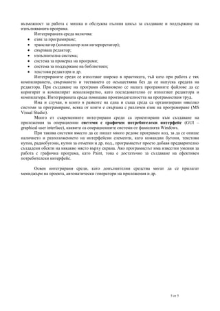 възможност за работа с мишка и обслужва пълния цикъл за създаване и поддържане на
изпълняваната програма.
Интегрираната среда включва:
 език за програмиране;
 транслатор (компилатор или интерпретатор);
 свързващ редактор;
 изпълнителна система;
 система за проверка на програми;
 система за поддържане на библиотеки;
 текстови редактори и др.
Интегрираните среди се използват широко в практиката, тъй като при работа с тях
компилирането, свързването и тестването се осъществява без да се напуска средата на
редактора. При създаване на програми обикновено се налага програмните файлове да се
коригират и компилират неколкократно, като последователно се използват редактора и
компилатора. Интегрираната среда повишава производителността на програмисткия труд.
Има и случаи, в които в рамките на една и съща среда са организирани няколко
системи за програмиране, всяка от които е свързана с различен език на програмиране (MS
Visual Studio).
Много от съвременните интегрирани среди са ориентирани към създаване на
приложения за операционни системи с графичен потребителски интерфейс (GUI –
graphical user interface), каквито са операционните системи от фамилията Windows.
При такива системи вместо да се пишат много редове програмен код, за да се опише
наличието и разположението на интерфейсни елементи, като командни бутони, текстови
кутии, радиобугони, кутии за отметки и др. под., програмистът просто добавя предварително
създадени обекти на някакво място върху екрана. Ако програмистът има известни умения за
работа с графична програма, като Paint, това е достатъчно за създаване на ефективен
потребителски интерфейс.
Освен интегрирани среди, като допълнителни средства могат да се прилагат
мениджъри на проекта, автоматически генератори на приложения и др.

5 от 5

 