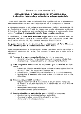 CONVEGNO DI STUDI 8 NOVEMBRE 2013
SCENARI FUTURI E FUTURIBILI PER PORTO MARGHERA:
tra bonifica, riconversione industriale e sviluppo sostenibile
Lunedì scorso abbiamo avuto un confronto utile e propositivo con la Commissione
Ambiente del Senato sul tema della Legge Speciale per la Salvaguardia di Venezia.
Al presidente Marinello e agli onorevoli senatori presenti, abbiamo sottolineato come
per Confindustria Venezia le finalità del risanamento e della salvaguardia ambientale
di Venezia e della sua laguna sono condivisibili soprattutto se si pongono, allo stesso
tempo, l’obiettivo di salvaguardare anche il suo tessuto produttivo.
In quest’ottica, il tema delle bonifiche troppo spesso viene trattato come un
problema a se stante, come se le bonifiche fossero solo un conto da saldare con il
passato senza alcun raccordo con le reali e specifiche scelte sul futuro.
Su questo tema, in fondo, si misura la considerazione di Porto Marghera
come sito strategico e di interesse nazionale per il Paese.
Il percorso per la bonifica di Porto Marghera è stato segnato da accordi e strumenti di
programma succedutisi nel tempo, che fissavano obiettivi più o meno simili e
coordinati.
1) l’accordo di programma per la chimica, del 1999 si proponeva:
- di risanare e tutelare l’ambiente con la messa in sicurezza e la bonifica;
- di consolidare e rilanciare le attività produttive di Porto Marghera.
2) l’atto integrativo dell’accordo di programma per la chimica del 2001,
fissava:
- i criteri per armonizzare le procedure amministrative di approvazione dei
progetti di bonifica e riqualificazione industriale;
- le direttive per gli interventi di messa in sicurezza e di bonifica dei suoli;
- la previsione di un master plan come strumento di governo delle attività
di bonifica;
3) il master plan, del 2004, individuava:
- le tipologie di interventi di risanamento da attuare a Porto Marghera;
- le modalità e soluzioni tecniche per il trattamento dei rifiuti derivanti
dalla bonifica;
- la temporalizzazione degli interventi;
- la valutazione dei costi degli interventi;
4) il protocollo di intesa su Porto Marghera, del 2006, si proponeva:
- di determinare una politica di sviluppo sostenibile;
- di dare continuità e competitività alle attività chimiche;
- di mantenere i livelli occupazionali;

 