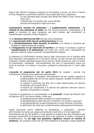 Dopo 4 atti ufficiali di impegno congiunto di enti pubblici e privati, nel 2012 il rilancio
di Porto Marghera si poteva dire tutt’altro che avviato dato che si registrava:
- un calo sensibile degli occupati (dai 30mila del 2000 ai circa 13mila degli
ultimi anni;
- il disinteresse di investitori per nuove attività;
- percorsi amministrativi lunghi ed incerti.
Confindustria Venezia ha sollecitato - e pubblicamente sottolineato - le
criticità di una situazione di stallo che non trovava soluzione, sintetizzando in 4
punti le condizioni di base necessarie per dare impulso agli investimenti di
riqualificazione e bonifica a Porto Marghera:
1) la riduzione dell’area del SIN alla sola zona industriale;
2) il superamento della fase di caratterizzazione dei siti;
3) la standardizzazione delle tecniche di bonifica e di messa in sicurezza per
accelerare l’approvazione dei progetti;
4) l’integrazione tra gli interventi di bonifica o di messa in sicurezza e quelli di
riqualificazione o di edificazione, nel senso che i primi sono i presupposti dei
secondi e devono essere funzionali e temporalmente integrati.
La posizione di Confindustria Venezia partiva dalla convinzione che la bonifica delle
aree inquinate è presupposto per il loro futuro utilizzo, ma per arrivare alla bonifica è
necessario rendere appetibile questo futuro utilizzo, dando certezza di costi e di tempi
di investimento, includendo nell’investimento non solo la riconversione futura ma
anche la bonifica o la messa in sicurezza, condizione preliminare per il “riuso” delle
aree.
L’accordo di programma del 16 aprile 2012 ha recepito i principi che
Confindustria Venezia aveva sostenuto proponendosi:
- di semplificare le procedure amministrative sia per quanto riguarda le
caratterizzazioni dei siti che per quanto riguarda i progetti di bonifica e di
messa in sicurezza;
- di rivedere il perimetro del SIN, che è stato rideterminato con decreto
ministeriale del 24 aprile 2013;
- di favorire gli investimenti e le attività che potevano rilanciare l’area e
garantire occupazione e sviluppo.
L’accordo di programma si è concretizzato in 4 protocolli, firmati dal Ministro Clini
nel gennaio 2013, che hanno fissato i criteri per:
- la standardizzazione delle procedure di caratterizzazione;
- la standardizzazione delle tecniche di bonifica e di messa in sicurezza;
- la semplificazione per la sperimentazione di nuove tecniche di bonifica;
- la definizione dei criteri per la determinazione delle garanzie finanziarie.
Questi documenti hanno l’obiettivo di semplificare e velocizzare i percorsi
amministrativi fornendo una griglia precostituita di tecniche e di criteri applicativi.
Sicuramente tutti gli enti pubblici si sono sforzati al massimo per dare attuazione alle
previsioni dell’accordo di programma del 2012 e per applicare al meglio i protocolli di
semplificazione, ma ad oggi non possiamo registrare ancora un cambio di
tendenza, non possiamo certo dire che Porto Marghera è diventata un’area appetibile

 