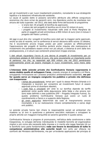 per gli investimenti e per nuovi insediamenti produttivi, nonostante la sua strategicità
logistica e la dotazione infrastrutturale esistente.
Le cause di questo stallo si possono senz’altro attribuire alla difficile congiuntura
economica che dura ormai da parecchi anni, ma dipendono anche da incertezze non
ancora del tutto superate: nel 2012, alla data della firma dell’accordo di programma
- vi erano ben 35 progetti di bonifica da approvare;
il valore dei soli progetti di bonifica era di circa 52 milioni di euro;
- i progetti di investimento industriale nelle aree di Porto Marghera da
parte di soggetti privati ammontava a 850 milioni di euro (non è incluso il
progetto del Palais Lumiere).
Ad oggi si può dire che i progetti di bonifica sono stati per la maggior parte approvati,
anche se solo di recente, con la conferenza di servizi decisoria dello scorso 15 ottobre,
ma è sicuramente ancora troppo presto per poter valutare se effettivamente
l’approvazione dei progetti di bonifica porterà anche impulso alla realizzazione di
investimenti che potrebbero essere ormai non più attuali, a distanza di anni dalla loro
predisposizione, e in alcuni casi contenenti prescrizioni troppo onerose.
I dati attuali riguardano l’avvio di una decina di progetti di investimento per un
ammontare globale di 320 milioni di euro, che sono sicuramente un importante punto
di partenza, ma che, se rapportati agli 850 milioni che nel 2012 sembravano
potenzialmente pronti ad essere impiegati in nuovi investimenti, sono meno della
metà.
L’interesse delle aziende private che Confindustria Venezia rappresenta è
senza dubbio quello di sviluppare l’area, creando sinergie di comparto e di filiera,
sviluppando l’innovazione ed i processi produttivi ambientalmente sostenibili, ma per
far questo serve un impegno congiunto tra pubblico e privato che definisca
con trasparenza:
- i tempi dei procedimenti, tempi per i quali lo stesso Ministro Orlando si è
impegnato a lavorare per consentire ad investimenti futuri di essere
approvati prima di diventare obsoleti;
- i costi fissi e vincolanti per aree la cui bonifica dipende da tariffe
gestionali come quelle della depurazione della falda e che ancora non
sono state definite e rese pubbliche (PIF – Progetto Integrato Fusina). Su
questo problema Confindustria Venezia può avere un ruolo di
coordinamento a fianco e a supporto della Regione;
- gli oneri aggiuntivi determinati dai costi di marginamento ancora
incompleto e la cui realizzazione rimane completamente a carico degli
enti pubblici.
Le aziende private hanno ben chiare le responsabilità sociali ed ambientali che
ricadono su di loro in quest’area e potranno senz’altro realizzare e sviluppare le
proprie attività con maggiore tranquillità se saranno garantite in questo senso.
Confindustria Venezia si propone di promuovere, nell’ottica della condivisione e della
trasparenza, lo sviluppo dell’area individuando le modalità tecniche ed organizzative
migliori e più vicine alle necessità delle imprese e in merito alla Legge Speciale (di cui
le bonifiche sono parte fondamentale) vede con favore la devoluzione di tutte le
competenze amministrative alle autorità locali non certo per sfiducia nei
confronti del Ministero dell’Ambiente, ma per un’evidente applicazione del principio di

 