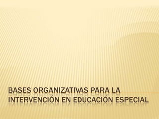 BASES ORGANIZATIVAS PARA LA
INTERVENCIÓN EN EDUCACIÓN ESPECIAL

 