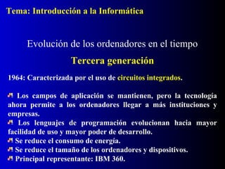 Tema: Introducción a la Informática

Evolución de los ordenadores en el tiempo
Tercera generación
1964: Caracterizada por el uso de circuitos integrados.
Los campos de aplicación se mantienen, pero la tecnología
ahora permite a los ordenadores llegar a más instituciones y
empresas.
Los lenguajes de programación evolucionan hacia mayor
facilidad de uso y mayor poder de desarrollo.
Se reduce el consumo de energía.
Se reduce el tamaño de los ordenadores y dispositivos.
Principal representante: IBM 360.

 