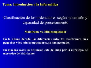 Tema: Introducción a la Informática

Clasificación de los ordenadores según su tamaño y
capacidad de procesamiento
Mainframe vs. Minicomputador
En la última década, las diferencias entre los mainframes más
pequeños y los minicomputadores, se han acortado.
En muchos casos, la distinción está definida por la estrategia de
mercadeo del fabricante.

 
