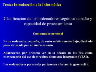 Tema: Introducción a la Informática

Clasificación de los ordenadores según su tamaño y
capacidad de procesamiento
Computador personal
Es un ordenador pequeño, de costo relativamente bajo, diseñado
para ser usado por un único usuario.
Aparecieron por primera vez en la década de los 70s, como
consecuencia del uso de circuitos altamente integrados (VLSI).
Los ordenadores personales pertenecen a la cuarta generación.

 