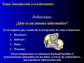 Tema: Introducción a la Informática

Definiciones
¿Qué es un sistema informático?
Es el conjunto que resulta de la integración de cuatro elementos:
1. Hardware
2. Software
3. Datos
4. Personas
Estos componentes se relacionan haciendo posible el
procesamiento automático de los datos, a través de ordenadores,
para producir información útil.

 