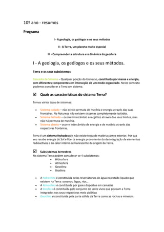 10º ano - resumos
Programa
I - A geologia, os geólogos e os seus métodos
II - A Terra, um planeta muito especial
III - Compreender a estrutura e a dinâmica da geosfera

I - A geologia, os geólogos e os seus métodos.
Terra e os seus subsistemas
Conceito de Sistema – Qualquer porção do Universo, constituída por massa e energia,
com diferentes componentes em interacção de um modo organizado. Neste contexto
podemos considerar a Terra um sistema.

Quais as características do sistema Terra?
Temos vários tipos de sistemas:




Sistema isolado – não existe permuta de matéria e energia através das suas
fronteiras. Na Natureza não existem sistemas completamente isolados.
Sistema fechado – ocorre intercâmbio energético através dos seus limites, mas
não há permuta de matéria.
Sistema aberto – ocorre intercâmbio de energia e de matéria através das
respectivas fronteiras.

Terra é um sistema fechado pois não existe troca de matéria com o exterior. Por sua
vez recebe energia do Sol e liberta energia proveniente da desintegração de elementos
radioactivos e do calor interno remanescente da origem da Terra.

Subsistemas terrestres
No sistema Terra podem considerar-se 4 subsistemas:
 Hidrosfera
 Atmosfera
 Geosfera
 Biosfera








A hidrosfera é constituída pelos reservatórios de água no estado liquido que
existem na Terra: oceanos, lagos, rios…
A Atmosfera é constituída por gases dispostos em camadas
A biosfera é constituída pelo conjunto de seres vivos que povoam a Terra
integrados nos seus respectivos meio abiótico
Geosfera é constituída pela parte sólida da Terra como as rochas e minerais.

 