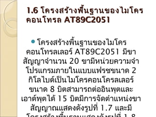 1.6 โครงสร้า งพื้น ฐานของไมโคร
คอนโทรล AT89C2051
โครงสร้างพื้นฐานของไมโคร

คอนโทรลเลอร์ AT89C2051 มีขา
สัญญาจำานวน 20 ขามีหน่วยความจำา
โปรแกรมภายในแบบแฟรชขนาด 2
กิโลไบต์เป็นไมโครคอนโครลเลอร์
ขนาด 8 บิตสามารถต่ออินพุตและ
เอาต์พตได้ 15 บิตมีการจัดตำาแหน่งขา
ุ
สัญญาณแสดงดังรูปที่ 1.7 และมี

 
