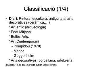 Classificació (1/4)
• D’art. Pintura, escultura, antiguitats, arts
decoratives (ceràmica,…)
* Art antic (arqueologia)
* Edat Mitjana
* Belles Arts.
* Art Contemporani
- Pompidou (1970)
- Macba
- Guggenheim
* Arts decoratives: porcellana, orfebreria
dissabte, 14 de desembre Dr. 2013 Blasco i Peris
de Albert

11

 