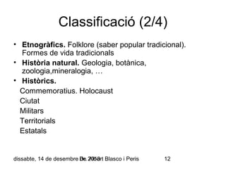 Classificació (2/4)
• Etnogràfics. Folklore (saber popular tradicional).
Formes de vida tradicionals
• Història natural. Geologia, botànica,
zoologia,mineralogia, …
• Històrics.
Commemoratius. Holocaust
Ciutat
Militars
Territorials
Estatals

dissabte, 14 de desembre Dr. 2013 Blasco i Peris
de Albert

12

 
