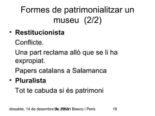 Formes de patrimonialitzar un
museu (2/2)
• Restitucionista
Conflicte.
Una part reclama allò que se li ha
expropiat.
Papers catalans a Salamanca
• Pluralista
Tot te cabuda si és patrimoni
dissabte, 14 de desembre Dr. 2013 Blasco i Peris
de Albert

19

 