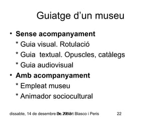 Guiatge d’un museu
• Sense acompanyament
* Guia visual. Rotulació
* Guia textual. Opuscles, catàlegs
* Guia audiovisual
• Amb acompanyament
* Empleat museu
* Animador sociocultural
dissabte, 14 de desembre Dr. 2013 Blasco i Peris
de Albert

22

 
